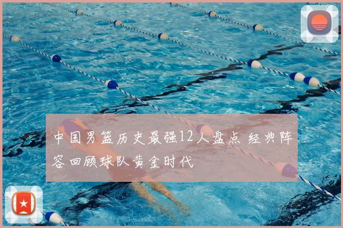中国男篮历史最强12人盘点 经典阵容回顾球队黄金时代