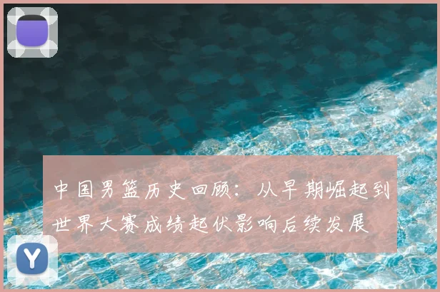 中国男篮历史回顾：从早期崛起到世界大赛成绩起伏影响后续发展