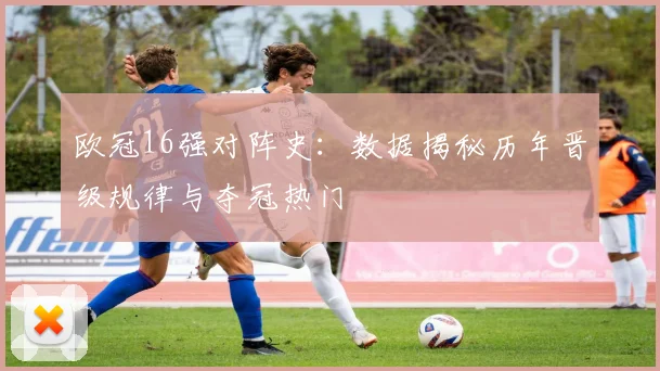 欧冠16强对阵史：数据揭秘历年晋级规律与夺冠热门