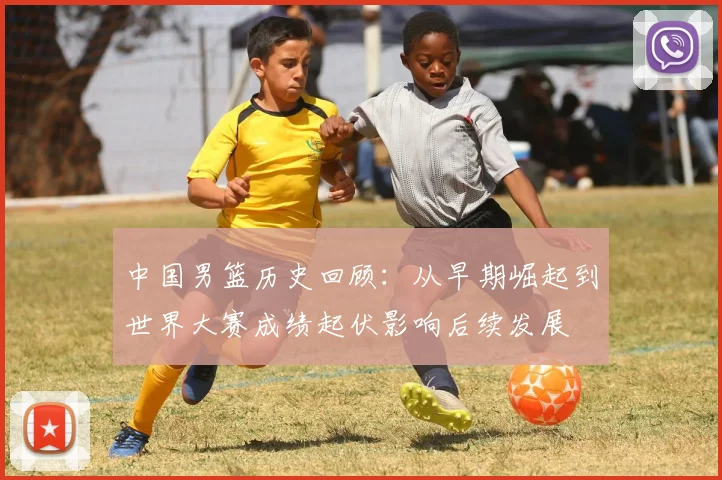 中国男篮历史回顾：从早期崛起到世界大赛成绩起伏影响后续发展