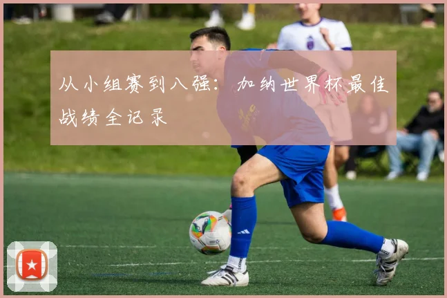 从小组赛到八强：加纳世界杯最佳战绩全记录