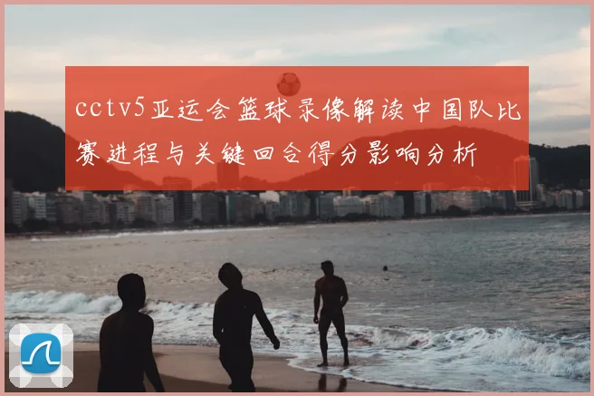 cctv5亚运会篮球录像解读中国队比赛进程与关键回合得分影响分析