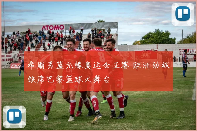 希腊男篮无缘奥运会正赛 欧洲劲旅缺席巴黎篮球大舞台